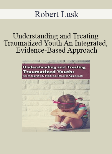 Robert Lusk - Understanding and Treating Traumatized Youth An Integrated